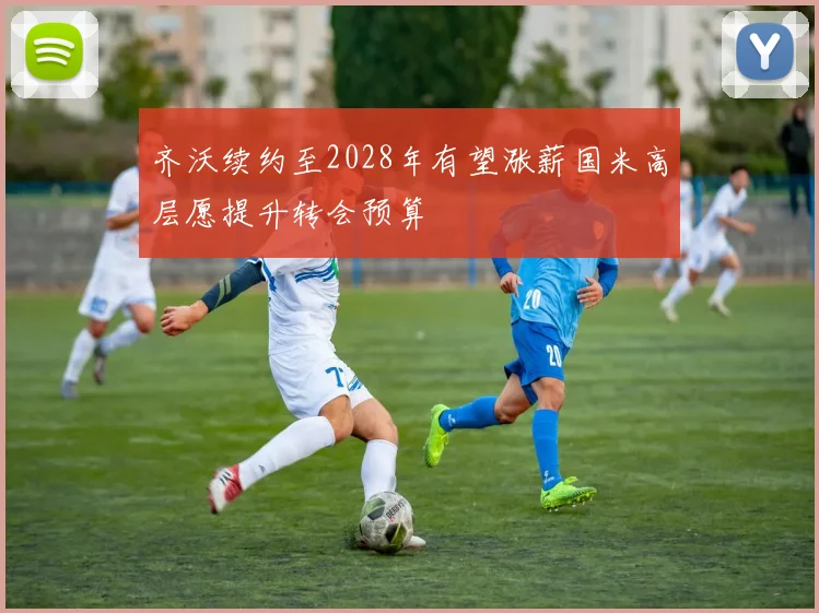 齐沃续约至2028年有望涨薪国米高层愿提升转会预算