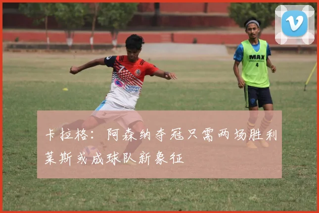 卡拉格：阿森纳夺冠只需两场胜利莱斯或成球队新象征