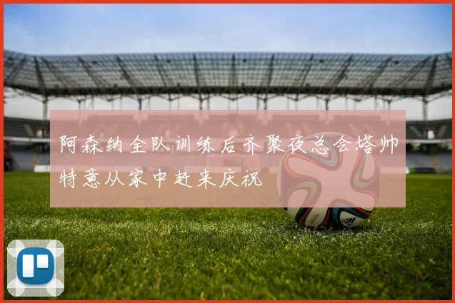 阿森纳全队训练后齐聚夜总会塔帅特意从家中赶来庆祝