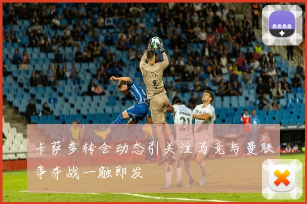 卡萨多转会动态引关注马竞与曼联争夺战一触即发