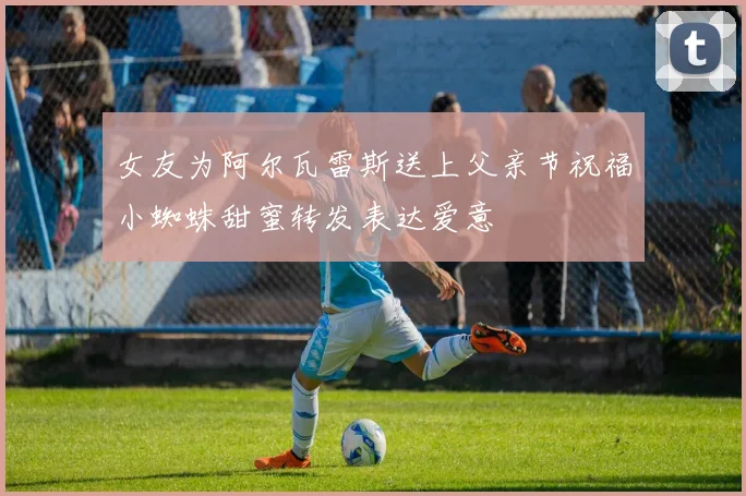 女友为阿尔瓦雷斯送上父亲节祝福小蜘蛛甜蜜转发表达爱意