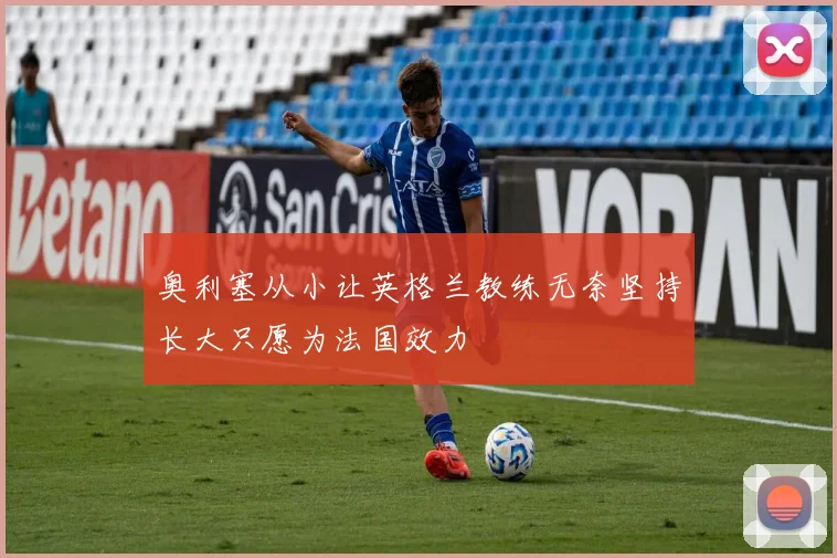 奥利塞从小让英格兰教练无奈坚持长大只愿为法国效力