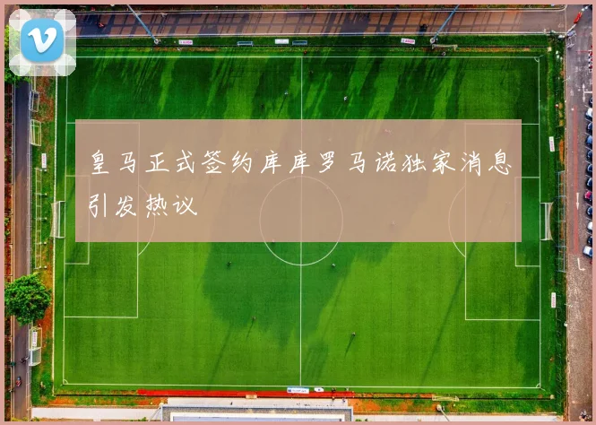 皇马正式签约库库罗马诺独家消息引发热议