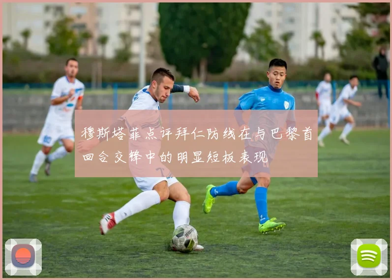 穆斯塔菲点评拜仁防线在与巴黎首回合交锋中的明显短板表现