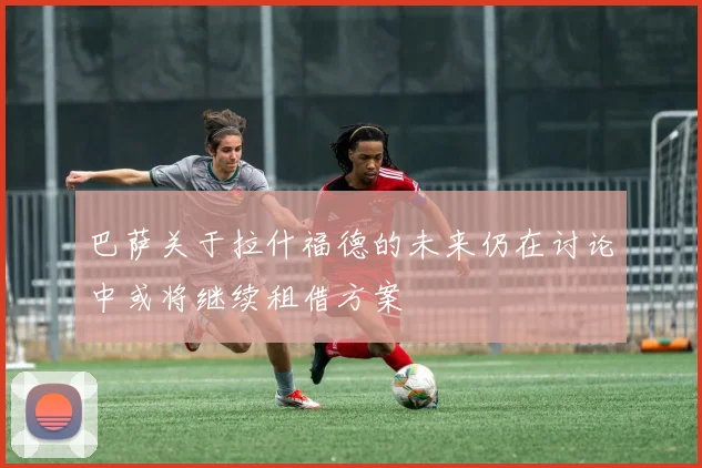 巴萨关于拉什福德的未来仍在讨论中或将继续租借方案