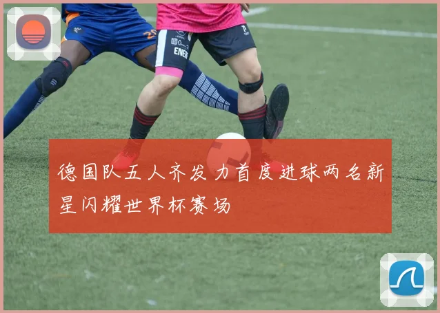 德国队五人齐发力首度进球两名新星闪耀世界杯赛场