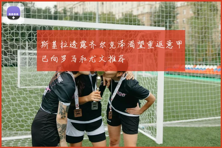 斯基拉透露齐尔克泽渴望重返意甲已向罗马和尤文推荐