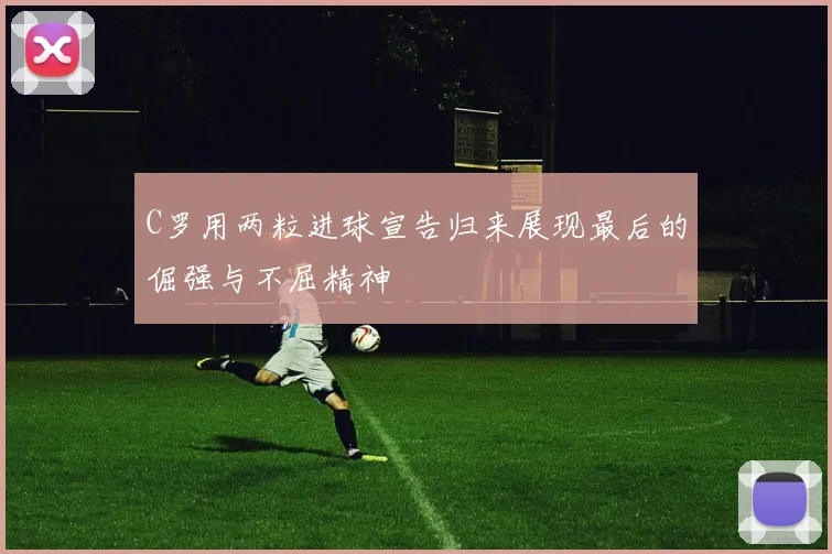 C罗用两粒进球宣告归来展现最后的倔强与不屈精神