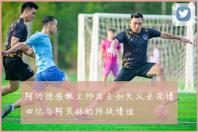 阿玛德感慨主帅离去如失父亲深情回忆与阿莫林的师徒情谊