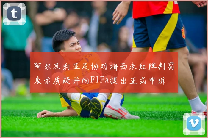 阿尔及利亚足协对梅西未红牌判罚表示质疑并向FIFA提出正式申诉
