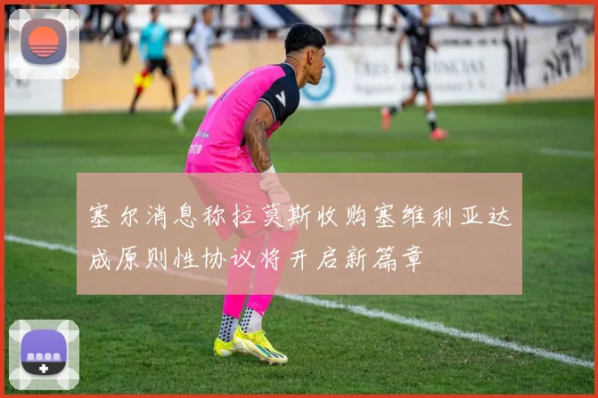 塞尔消息称拉莫斯收购塞维利亚达成原则性协议将开启新篇章