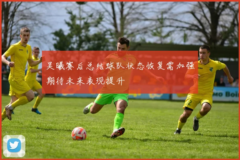 吴曦赛后总结球队状态恢复需加强期待未来表现提升