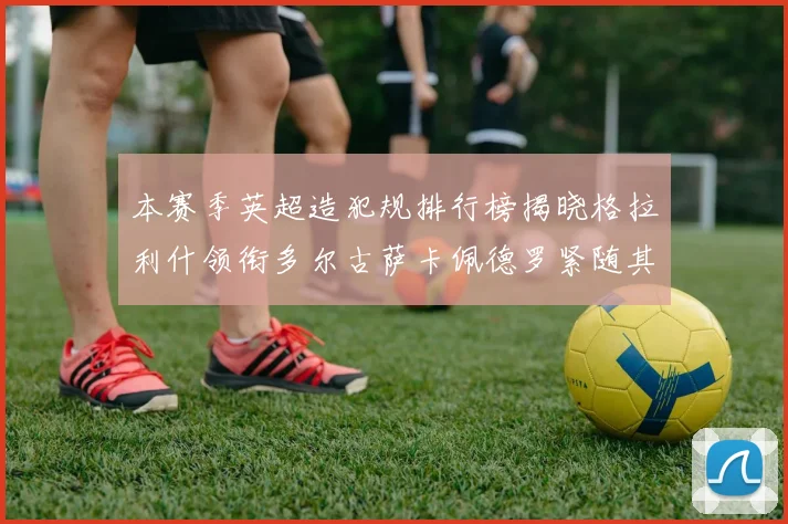 本赛季英超造犯规排行榜揭晓格拉利什领衔多尔古萨卡佩德罗紧随其后