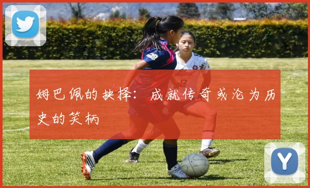 姆巴佩的抉择：成就传奇或沦为历史的笑柄