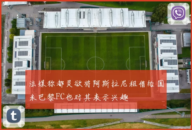 法媒称都灵欲将阿斯拉尼租借给国米巴黎FC也对其表示兴趣