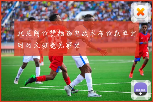 托尼阿伦赞扬面包战术布伦森单打时对文班毫无察觉
