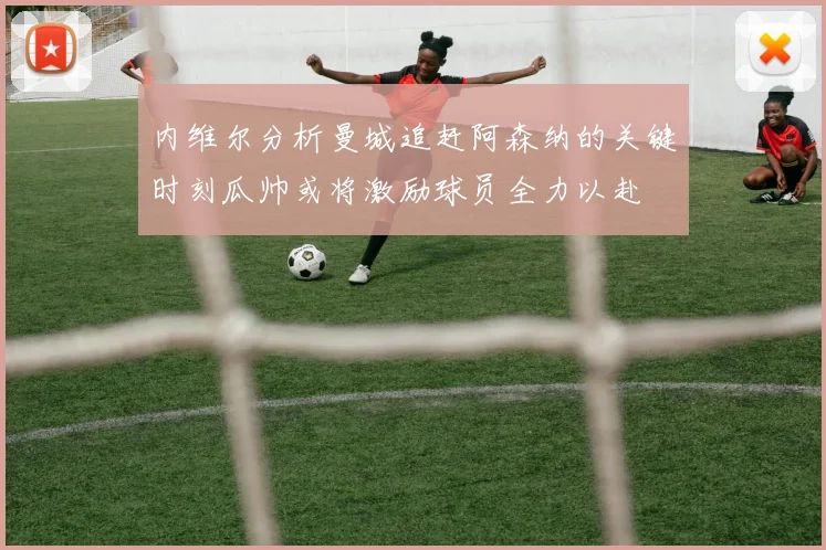 内维尔分析曼城追赶阿森纳的关键时刻瓜帅或将激励球员全力以赴