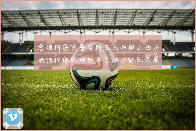 詹姆斯德莫普洛斯正式加盟山西汾酒担任球队助教角色助力球队发展