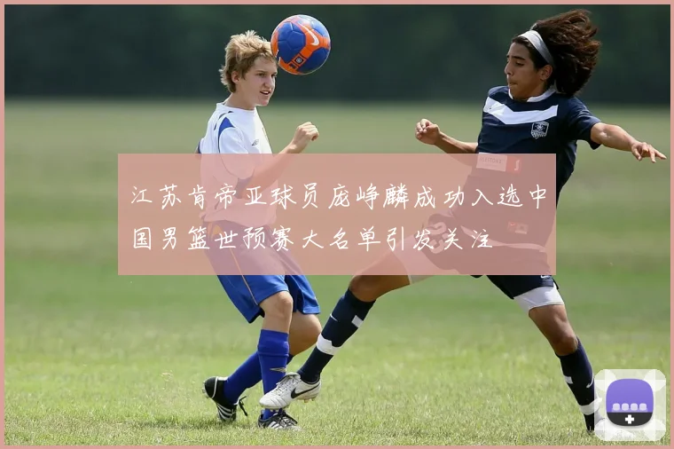 江苏肯帝亚球员庞峥麟成功入选中国男篮世预赛大名单引发关注
